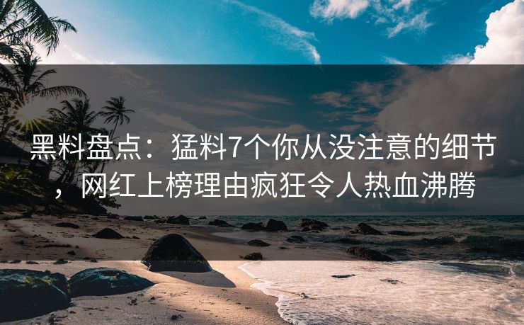 黑料盘点：猛料7个你从没注意的细节，网红上榜理由疯狂令人热血沸腾
