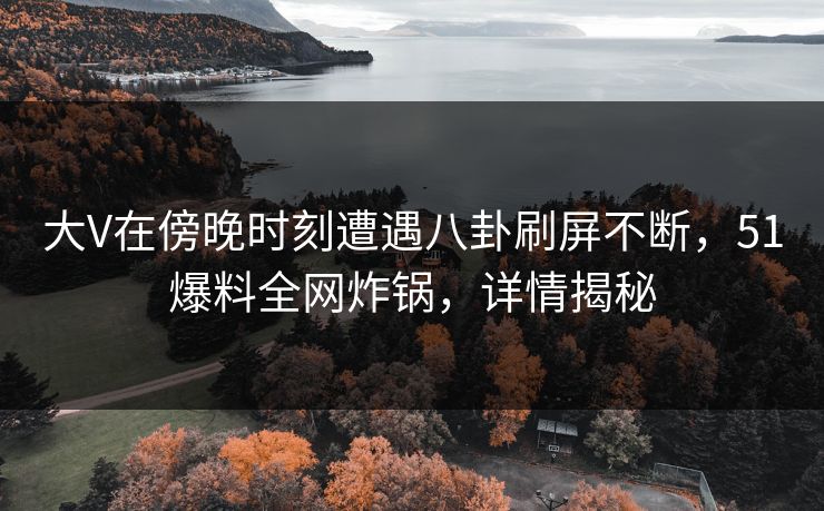 大V在傍晚时刻遭遇八卦刷屏不断，51爆料全网炸锅，详情揭秘