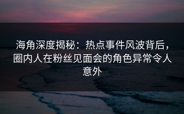 海角深度揭秘：热点事件风波背后，圈内人在粉丝见面会的角色异常令人意外