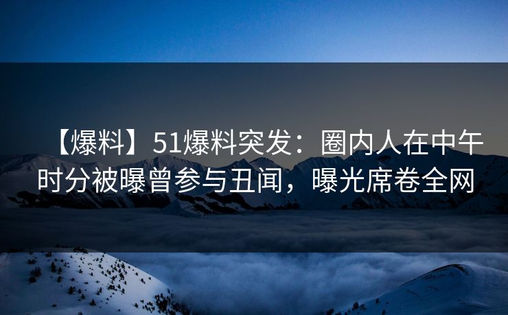 【爆料】51爆料突发：圈内人在中午时分被曝曾参与丑闻，曝光席卷全网