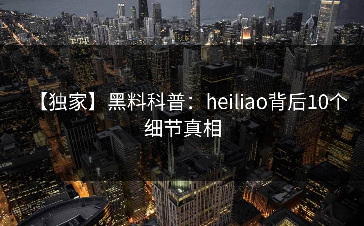 【独家】黑料科普：heiliao背后10个细节真相