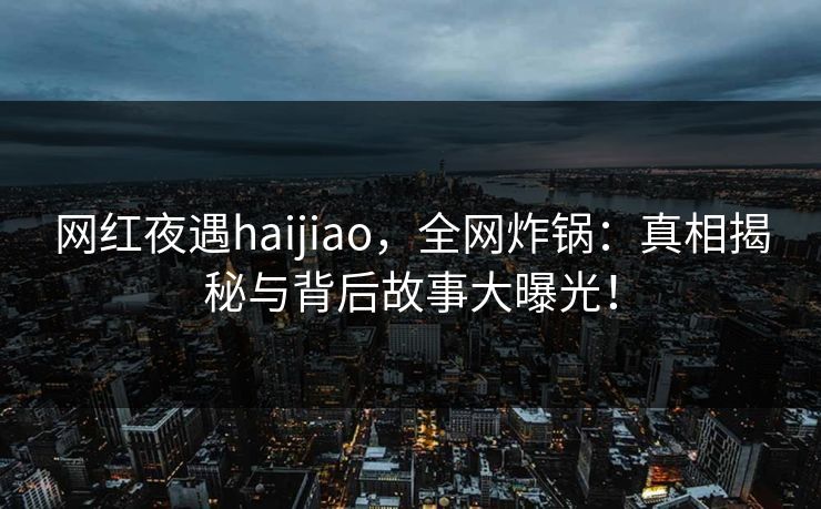 网红夜遇haijiao，全网炸锅：真相揭秘与背后故事大曝光！
