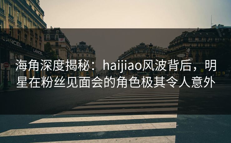 海角深度揭秘：haijiao风波背后，明星在粉丝见面会的角色极其令人意外