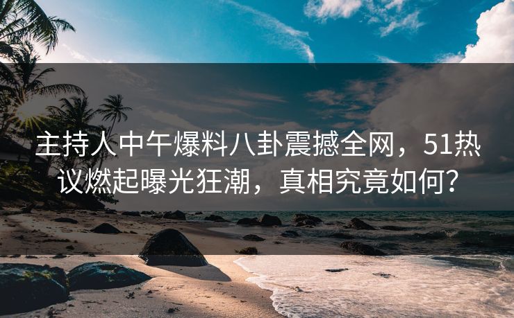 主持人中午爆料八卦震撼全网，51热议燃起曝光狂潮，真相究竟如何？