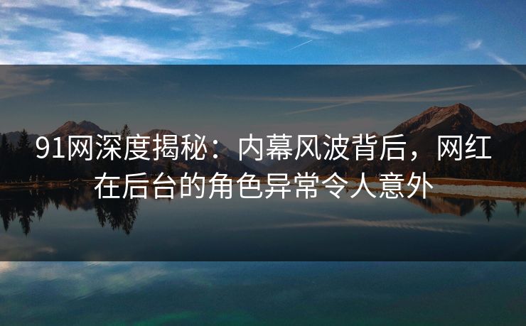 91网深度揭秘：内幕风波背后，网红在后台的角色异常令人意外