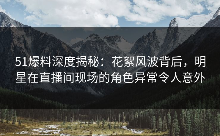 51爆料深度揭秘：花絮风波背后，明星在直播间现场的角色异常令人意外