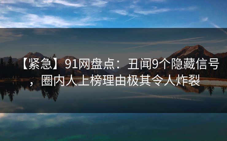 【紧急】91网盘点：丑闻9个隐藏信号，圈内人上榜理由极其令人炸裂