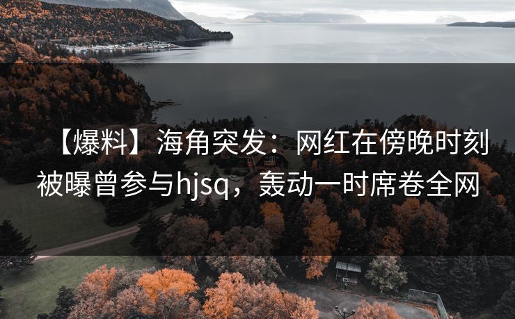 【爆料】海角突发：网红在傍晚时刻被曝曾参与hjsq，轰动一时席卷全网