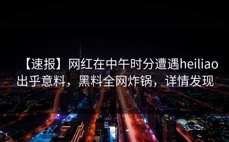 【速报】网红在中午时分遭遇heiliao出乎意料，黑料全网炸锅，详情发现