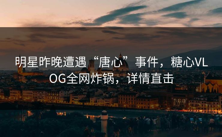 明星昨晚遭遇“唐心”事件，糖心VLOG全网炸锅，详情直击