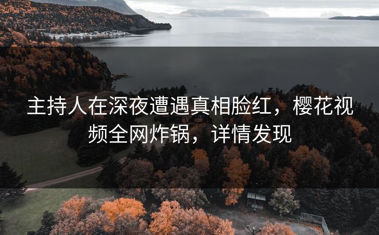 主持人在深夜遭遇真相脸红，樱花视频全网炸锅，详情发现