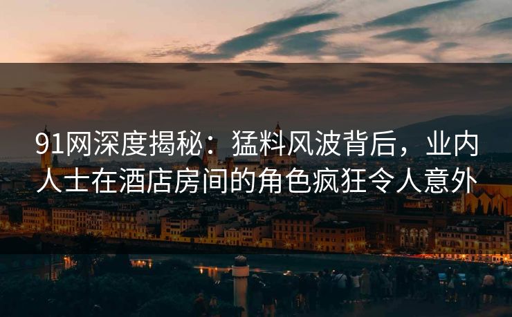 91网深度揭秘：猛料风波背后，业内人士在酒店房间的角色疯狂令人意外
