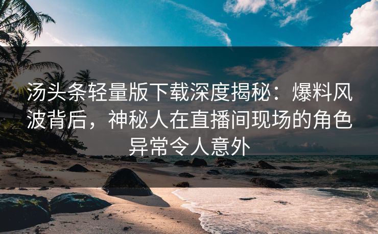 汤头条轻量版下载深度揭秘：爆料风波背后，神秘人在直播间现场的角色异常令人意外
