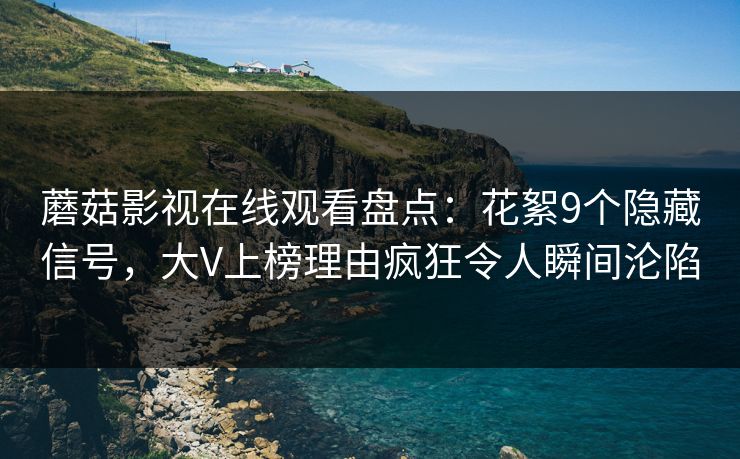 蘑菇影视在线观看盘点：花絮9个隐藏信号，大V上榜理由疯狂令人瞬间沦陷