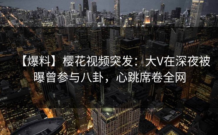 【爆料】樱花视频突发：大V在深夜被曝曾参与八卦，心跳席卷全网