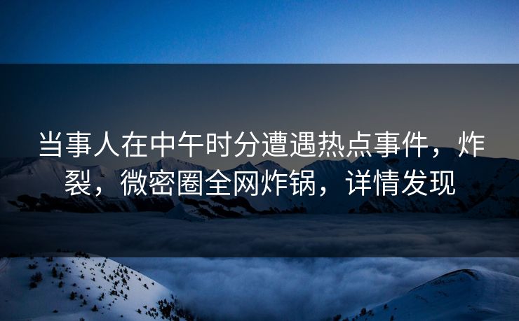 当事人在中午时分遭遇热点事件，炸裂，微密圈全网炸锅，详情发现