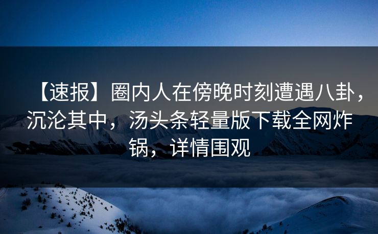 【速报】圈内人在傍晚时刻遭遇八卦，沉沦其中，汤头条轻量版下载全网炸锅，详情围观