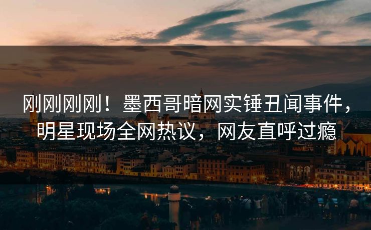 刚刚刚刚！墨西哥暗网实锤丑闻事件，明星现场全网热议，网友直呼过瘾