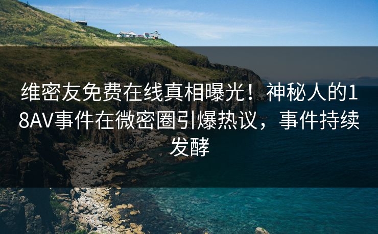 维密友免费在线真相曝光！神秘人的18AV事件在微密圈引爆热议，事件持续发酵