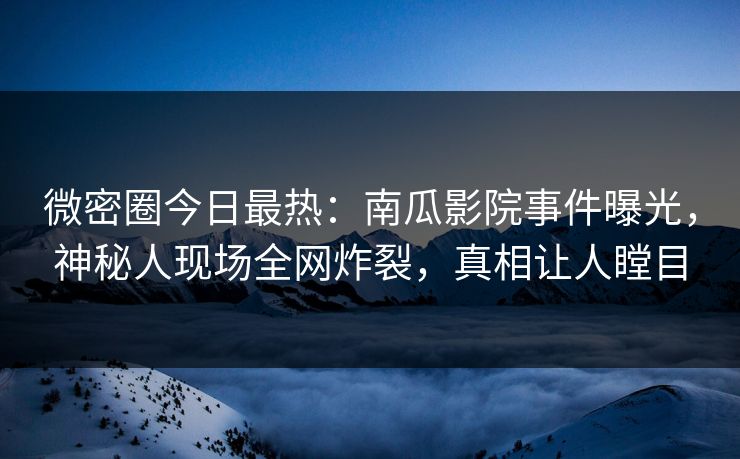 微密圈今日最热：南瓜影院事件曝光，神秘人现场全网炸裂，真相让人瞠目