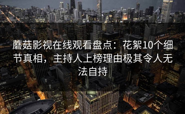 蘑菇影视在线观看盘点：花絮10个细节真相，主持人上榜理由极其令人无法自持