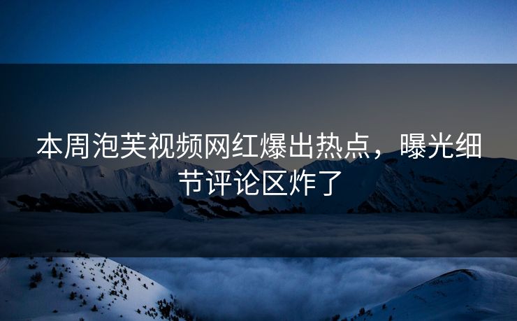 本周泡芙视频网红爆出热点，曝光细节评论区炸了
