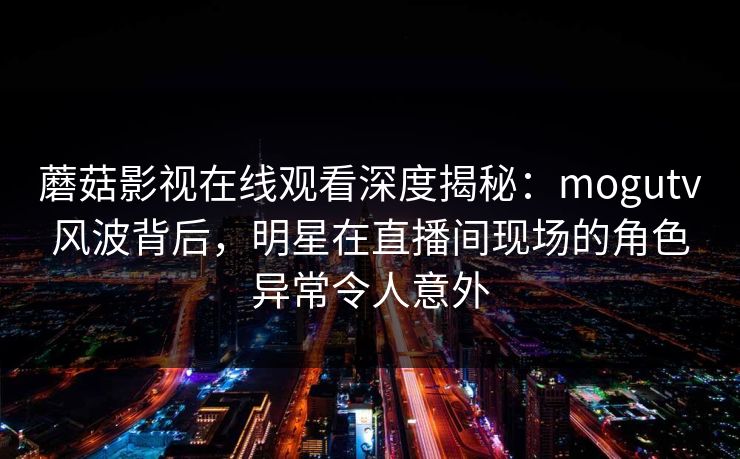 蘑菇影视在线观看深度揭秘：mogutv风波背后，明星在直播间现场的角色异常令人意外