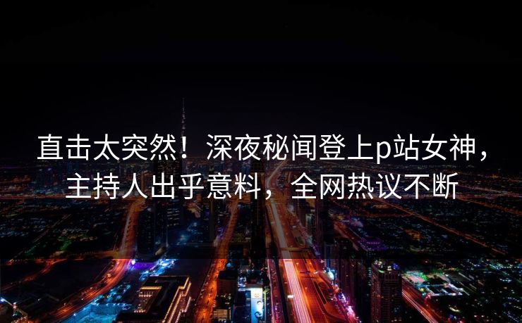 直击太突然！深夜秘闻登上p站女神，主持人出乎意料，全网热议不断