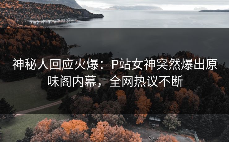 神秘人回应火爆：P站女神突然爆出原味阁内幕，全网热议不断