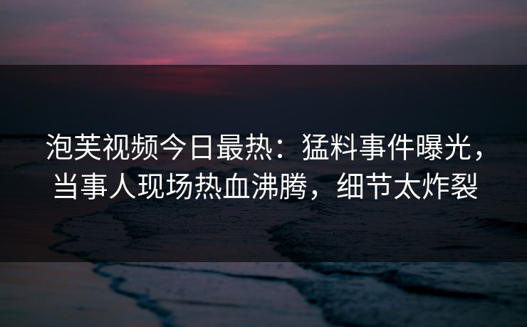 泡芙视频今日最热：猛料事件曝光，当事人现场热血沸腾，细节太炸裂
