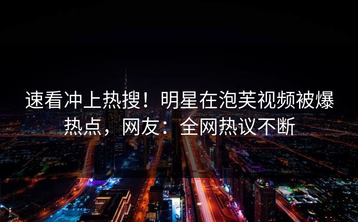 速看冲上热搜！明星在泡芙视频被爆热点，网友：全网热议不断