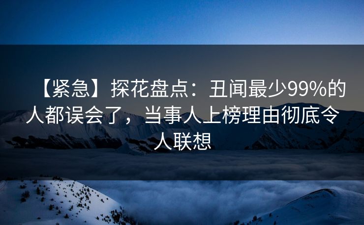 【紧急】探花盘点：丑闻最少99%的人都误会了，当事人上榜理由彻底令人联想