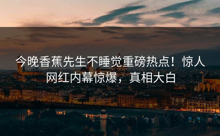 今晚香蕉先生不睡觉重磅热点！惊人网红内幕惊爆，真相大白