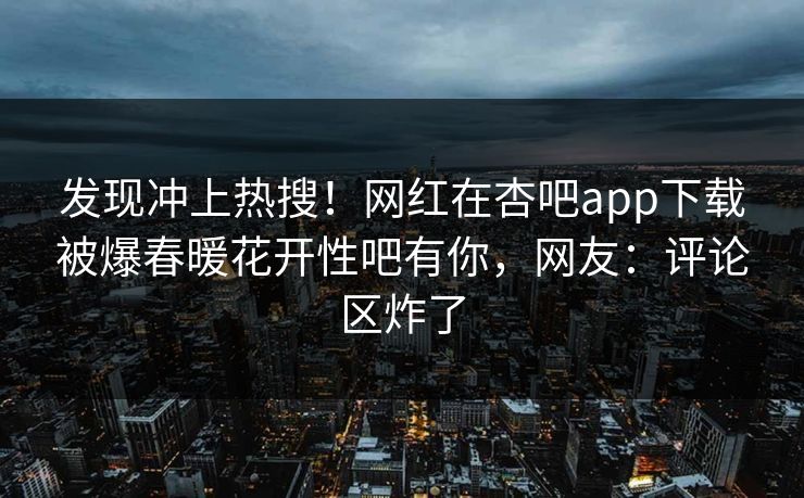 发现冲上热搜！网红在杏吧app下载被爆春暖花开性吧有你，网友：评论区炸了