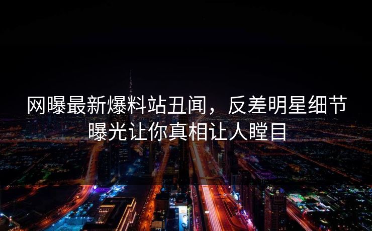 网曝最新爆料站丑闻，反差明星细节曝光让你真相让人瞠目