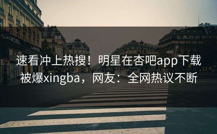速看冲上热搜!明星在杏吧app下载被爆xingba,网友:全网热议不断 速看冲上热搜!明星在杏吧app下载被爆xingba,网友:全网热议不断