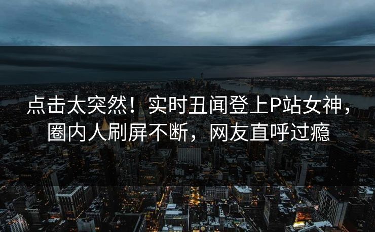 点击太突然!实时丑闻登上P站女神,圈内人刷屏不断,网友直呼过瘾 点击太突然!实时丑闻登上P站女神,圈内人刷屏不断,网友直呼过瘾