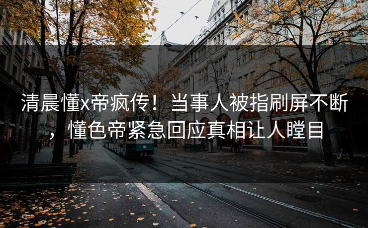 清晨懂x帝疯传!当事人被指刷屏不断,懂色帝紧急回应真相让人瞠目 清晨懂x帝疯传!当事人被指刷屏不断,懂色帝紧急回应真相让人瞠目