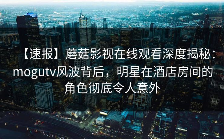 【速报】蘑菇影视在线观看深度揭秘：mogutv风波背后，明星在酒店房间的角色彻底令人意外