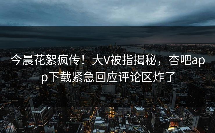 今晨花絮疯传！大V被指揭秘，杏吧app下载紧急回应评论区炸了