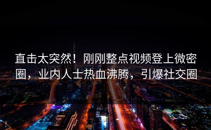 直击太突然！刚刚整点视频登上微密圈，业内人士热血沸腾，引爆社交圈