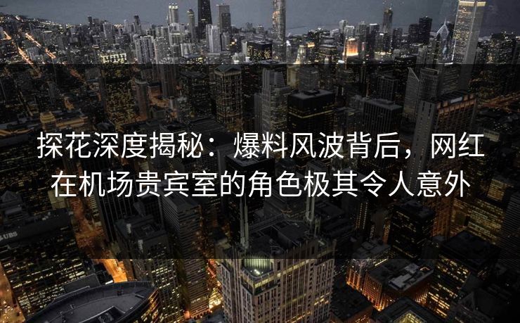 探花深度揭秘：爆料风波背后，网红在机场贵宾室的角色极其令人意外