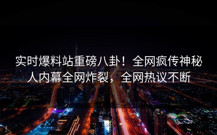 实时爆料站重磅八卦!全网疯传神秘人内幕全网炸裂,全网热议不断 实时爆料站重磅八卦!全网疯传神秘人内幕全网炸裂,全网热议不断