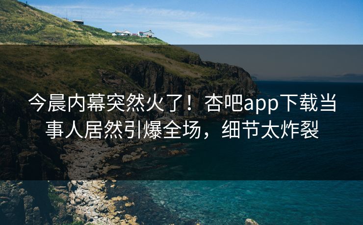 今晨内幕突然火了！杏吧app下载当事人居然引爆全场，细节太炸裂