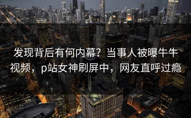 发现背后有何内幕？当事人被曝牛牛视频，p站女神刷屏中，网友直呼过瘾