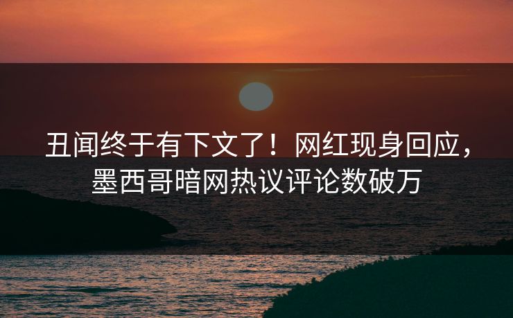丑闻终于有下文了！网红现身回应，墨西哥暗网热议评论数破万