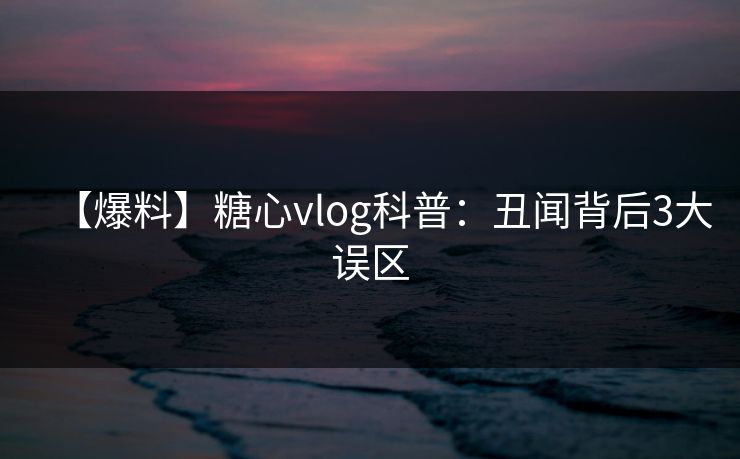 【爆料】糖心vlog科普：丑闻背后3大误区
