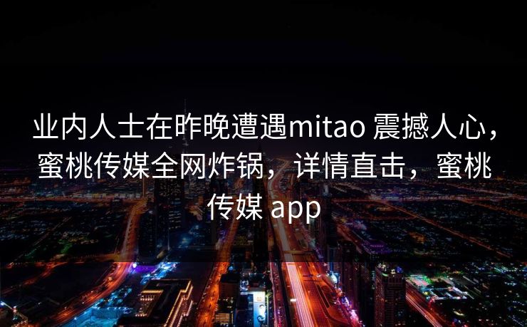 业内人士在昨晚遭遇mitao 震撼人心,蜜桃传媒全网炸锅,详情直击,蜜桃传媒 app 业内人士在昨晚遭遇mitao 震撼人心,蜜桃传媒全网炸锅,详情直击,蜜桃传媒 app