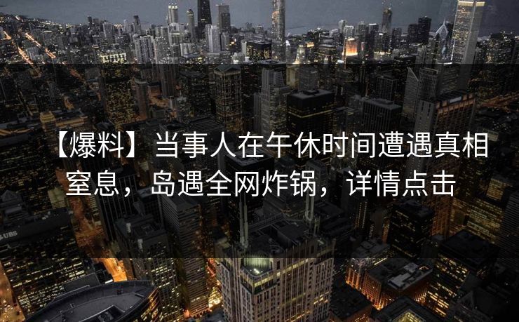 【爆料】当事人在午休时间遭遇真相 窒息，岛遇全网炸锅，详情点击