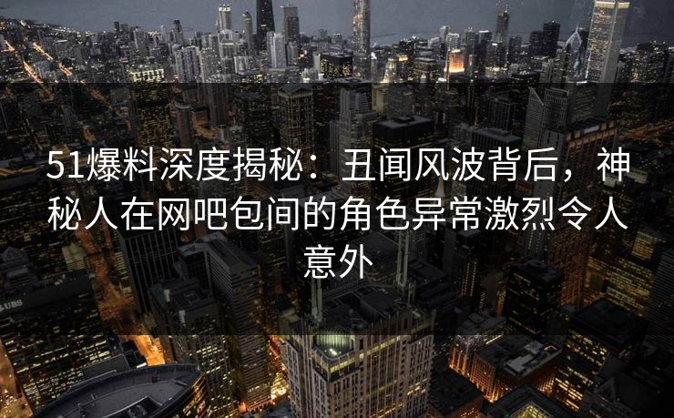 51爆料深度揭秘：丑闻风波背后，神秘人在网吧包间的角色异常激烈令人意外